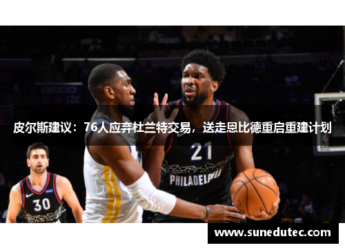 皮尔斯建议：76人应弃杜兰特交易，送走恩比德重启重建计划