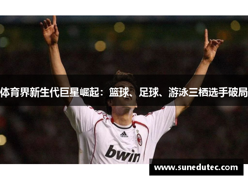 体育界新生代巨星崛起：篮球、足球、游泳三栖选手破局